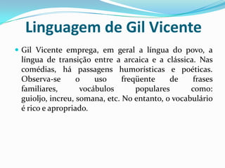 Linguagem de Gil Vicente
 Gil Vicente emprega, em geral a língua do povo, a
língua de transição entre a arcaica e a clássica. Nas
comédias, há passagens humorísticas e poéticas.
Observa-se o uso freqüente de frases
familiares, vocábulos populares como:
guioljo, increu, somana, etc. No entanto, o vocabulário
é rico e apropriado.
 