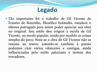 Legado
 Tão importante foi o trabalho de Gil Vicente de
Erasmo de Roterdão, filosófico holandês, estudara o
idioma português para assim poder apreciar sua obra
no original. Seu estilo deu origem à escola de Gil
Vicente, ou escola popular, tendo por modelo as coisas
simples do povo. Note-se a obra de Gil Vicente não se
resume ao teatro, estendo-se também á poesia
podemos citar vários vilancetes e cantigas, ainda
influenciadas pelo estilo palaciano e termas dos
trovadores.
 