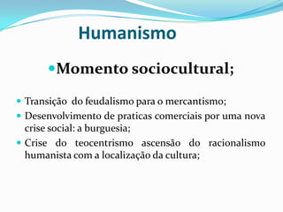 Humanismo
Momento sociocultural;
 Transição do feudalismo para o mercantismo;
 Desenvolvimento de praticas comerciais por uma nova
crise social: a burguesia;
 Crise do teocentrismo ascensão do racionalismo
humanista com a localização da cultura;
 