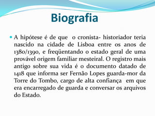 Biografia
 A hipótese é de que o cronista- historiador teria
nascido na cidade de Lisboa entre os anos de
1380/1390, e freqüentando o estado geral de uma
provável origem familiar mesteiral. O registro mais
antigo sobre sua vida é o documento datado de
1418 que informa ser Fernão Lopes guarda-mor da
Torre do Tombo, cargo de alta confiança em que
era encarregado de guarda e conversar os arquivos
do Estado.
 