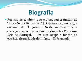 Biografia
 Registra-se também que ele ocupou a função de
“Escrivão dos livros” de D.João passando, em 1419, a
escrivão de D. João I. Neste momento teria
começado a escrever a Crônica dos Setes Primeiros
Reis de Portugal. Em 1422 ocupa a função de
escrivão de puridade do Infante D. Fernando.
 