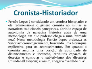 Cronista-Historiador
 Fernão Lopes é considerado um cronista historiador e
ele redimensiona o gênero cronista ao militar as
narrativas tradicionais panegíricas, abrindo espaço de
autonomia da narrativa histórica atrás de uma
metodologia em que pudesse chega a uma “verdade
nua”. Nessa metodologia Fernão Lopes ordenava as
“estorias” cronologicamente, buscando uma hierarquia
explicativa para os acontecimentos. Em quanto o
cronista assumia uma posição de autoridade de
distanciamento e incenção, atributos capazes de
detectar e controlar o subjetivismo dos discursos
(mundanall afeiçom) e, assim, chegar à “ verdade nua”.
 