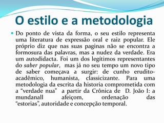 O estilo e a metodologia
 Do ponto de vista da forma, o seu estilo representa
uma literatura de expressão oral e raiz popular. Ele
próprio diz que nas suas paginas não se encontra a
formosura das palavras, mas a nudez da verdade. Era
um autodidacta. Foi um dos legítimos representantes
do saber popular, mas já no seu tempo um novo tipo
de saber começava a surgir: de cunho erudito-
acadêmico, humanista, classicizante. Para uma
metodologia da escrita da historia comprometida com
a “verdade nua” a partir da Crônica de D. João I: a
mundanall afeiçom, ordenação das
“estorias”, autoridade e concepção temporal.
 