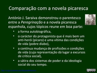 Comparação com a novela picaresca
António J. Saraiva demonstrou o parentesco
entre a Peregrinação e a novela picaresca
espanhola, cujos tópicos reune em boa parte:
• a forma autobiográfica,
• o carácter do protagonista que é mais bem um
anti-herói (pícaro) e uma vítima das condições
de vida (pobre diabo),
• a contínua mudança de profissões e condições
de vida (cuja representação dá lugar a excursos
de crítica social),
• a sátira dos sistemas de poder e da ideologia
social do seu tempo.
http://uvigo.academia.edu/BurghardBaltrusch
 