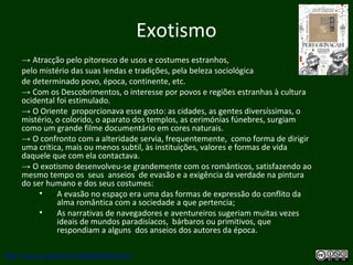 Exotismo
→ Atracção pelo pitoresco de usos e costumes estranhos,
pelo mistério das suas lendas e tradições, pela beleza sociológica
de determinado povo, época, continente, etc.
→ Com os Descobrimentos, o interesse por povos e regiões estranhas à cultura
ocidental foi estimulado.
→ O Oriente proporcionava esse gosto: as cidades, as gentes diversíssimas, o
mistério, o colorido, o aparato dos templos, as cerimónias fúnebres, surgiam
como um grande filme documentário em cores naturais.
→ O confronto com a alteridade servia, frequentemente, como forma de dirigir
uma crítica, mais ou menos subtil, às instituições, valores e formas de vida
daquele que com ela contactava.
→ O exotismo desenvolveu-se grandemente com os românticos, satisfazendo ao
mesmo tempo os seus anseios de evasão e a exigência da verdade na pintura
do ser humano e dos seus costumes:
• A evasão no espaço era uma das formas de expressão do conflito da
alma romântica com a sociedade a que pertencia;
• As narrativas de navegadores e aventureiros sugeriam muitas vezes
ideais de mundos paradisíacos, bárbaros ou primitivos, que
respondiam a alguns dos anseios dos autores da época.
http://uvigo.academia.edu/BurghardBaltrusch
 