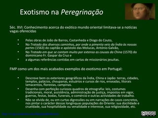 Exotismo na Peregrinação
Séc. XVI: Conhecimento acerca do exótico mundo oriental limitava-se a notícias
vagas oferecidas
• Pelas obras de João de Barros, Castanheda e Diogo do Couto,
• No Tratado dos diversos caminhos, por onde a pimenta veio da Índia às nossas
partes (1563) do capitão e apóstolo das Molucas, António Galvão,
• No Tratado em que se contam muito por extenso as cousas da China (1570) do
dominicano Fr. Gaspar da Cruz e
• a algumas referências contidas em cartas de missionários jesuítas.
FMP como um dos mais acabados exemplos do exotismo em Portugal:
• Descreve bem os exteriores geográficos da Índia, China e Japão: terras, cidades,
templos, palácios, choupanas, estuários e cursos de rios, enseadas, litorais
lamacentos, florestas, campinas.
• Desenha com perfeição curiosos quadros de etnografia: leis, costumes
tradicionais, moral, assistência, administração de justiça, impostos em vigor,
guerras, festas, bodas, funerais, o comércio e outras actividades de trabalho.
• Não se olvida de, ou em curtas digressões ou em narrações de casos concretos,
nos pintar o carácter dessas longínquas populações do Oriente: sua docilidade e
crueldade, sua hospitalidade ou venalidade e interesse, sua religiosidade, etc.
http://uvigo.academia.edu/BurghardBaltrusch
 