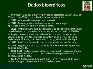 Dados biográficos
→ Mercador, viajante e escritor português. Nasceu talvez em 1510 em
Montemor-o-Velho, numa família de poucos recursos.
→ 1521: Veio para Lisboa para casa de um tio.
→ 1526: Ao serviço de uma dama nobre, de quem fugiu
apressadamente um ano e meio mais tarde.
→ 1528: Embarca numa nau que foi assaltada por corsários franceses,
que deixaram os tripulantes, «nus e descalços», na praia de Melides.
→ Depois de ter recebido os cuidados de uma senhora nobre de
Santiago do Cacém, foi recolhido durante 4 anos, por Francisco de
Faria. Depois foi moço de câmara de D. Jorge, Mestre de Santiago.
→ 1537: Partiu numa armada para a Índia, em busca de fortuna.
→ 1558: Regressou a Lisboa, constituiu família e retirou-se para uma
quinta em Almada.
→ 1569-1578: Redige, de memória e sem cultura livresca, o relato da
sua aventura no ultramar, um dos melhores exemplos da literatura
portuguesa de viagens.
→ Em 1583 foi-lhe concedida, por Filipe I, uma tença anual de «dois
moios de trigo». Morreu em 8 de Julho deste ano.
http://uvigo.academia.edu/BurghardBaltrusch
 