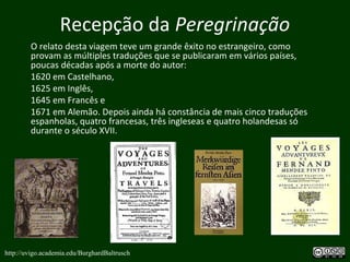 Recepção da Peregrinação
O relato desta viagem teve um grande êxito no estrangeiro, como
provam as múltiples traduções que se publicaram em vários países,
poucas décadas após a morte do autor:
1620 em Castelhano,
1625 em Inglês,
1645 em Francês e
1671 em Alemão. Depois ainda há constância de mais cinco traduções
espanholas, quatro francesas, três ingleseas e quatro holandesas só
durante o século XVII.
http://uvigo.academia.edu/BurghardBaltrusch
 
