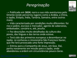 Peregrinação
→ Publicada em 1614, narra a sua vida aventurosa pelo
Oriente (onde percorreu lugares como a Arábia, a China,
o Japão, Etiópia, Índia, Tartária, Samatra, entre outros
mais).
→ Vida caracterizada por condições muito diferentes: foi
rico e pobre, escravo e mercador, agente de soberanos,
embaixador, corsário e, até, jesuíta.
→ Fez descrições muito detalhadas da cultura dos
povos, das línguas e das terras onde esteve.
→ Terá sido dos primeiros europeus a desembarcar no
Japão. Lá conheceu o missionário São Francisco Xavier,
que lhe terá provocado uma forte impressão.
→ Entrou para a Companhia de Jesus, em Goa. Daí,
partiu novamente em missão para o Japão, onde
abandonou a ordem em circunstâncias pouco claras.
http://uvigo.academia.edu/BurghardBaltrusch
 