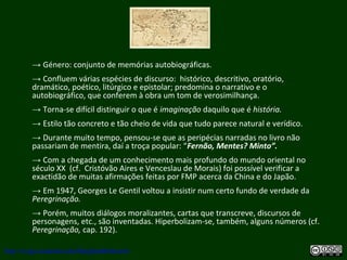 → Género: conjunto de memórias autobiográficas.
→ Confluem várias espécies de discurso: histórico, descritivo, oratório,
dramático, poético, litúrgico e epistolar; predomina o narrativo e o
autobiográfico, que conferem à obra um tom de verosimilhança.
→ Torna-se difícil distinguir o que é imaginação daquilo que é história.
→ Estilo tão concreto e tão cheio de vida que tudo parece natural e verídico.
→ Durante muito tempo, pensou-se que as peripécias narradas no livro não
passariam de mentira, daí a troça popular: “Fernão, Mentes? Minto”.
→ Com a chegada de um conhecimento mais profundo do mundo oriental no
século XX (cf. Cristóvão Aires e Venceslau de Morais) foi possível verificar a
exactidão de muitas afirmações feitas por FMP acerca da China e do Japão.
→ Em 1947, Georges Le Gentil voltou a insistir num certo fundo de verdade da
Peregrinação.
→ Porém, muitos diálogos moralizantes, cartas que transcreve, discursos de
personagens, etc., são inventadas. Hiperbolizam-se, também, alguns números (cf.
Peregrinação, cap. 192).
http://uvigo.academia.edu/BurghardBaltrusch
 