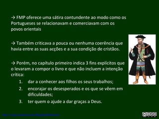 → FMP oferece uma sátira contundente ao modo como os
Portugueses se relacionavam e comerciavam com os
povos orientais
→ Também criticava a pouca ou nenhuma coerência que
havia entre as suas acções e a sua condição de cristãos.
→ Porém, no capítulo primeiro indica 3 fins explícitos que
o levaram a compor o livro e que não incluem a intenção
crítica:
1. dar a conhecer aos filhos os seus trabalhos;
2. encorajar os desesperados e os que se vêem em
dificuldades;
3. ter quem o ajude a dar graças a Deus.
http://uvigo.academia.edu/BurghardBaltrusch
 