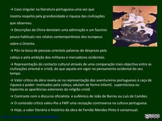 → Caso singular na literatura portuguesa uma vez que
mostra respeito pela grandiosidade e riqueza das civilizações
que observou.
→ Descrições da China denotam uma admiração e um fascínio
pouco habituais nos relatos contemporâneos dos europeus
sobre o Oriente.
→ Pôs na boca de pessoas orientais palavras de desprezo pela
cobiça e pela ambição dos militares e mercadores ocidentais.
→ Representação do contacto cultural através de uma comparação mais objectiva entre as
civilizações oriental e cristã, do que aquela em vigor no pensamento ocidental do seu
tempo.
→ Valor crítico da obra revela-se na representação dos aventureiros portugueses à caça de
riqueza e poder: motivados pela cobiça; adulam de forma infantil, supersticiosa ou
hipócrita as apariências exteriores da religião cristã.
→ Contraste com o discurso oficialista e eufémico de João de Barros ou Luís de Camões.
→ O conteúdo crítico valeu-lhe a FMP uma recepção controversa na cultura portuguesa.
→ Hoje, o valor literário e histórico da obra de Fernão Mendes Pinto é consensual.
http://uvigo.academia.edu/BurghardBaltrusch
 