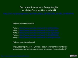 Documentário sobre a Peregrinação
na série «Grandes Livros» da RTP
http://tv1.rtp.pt/programas-rtp/index.php?p_id=25025&e_id=2&c_id=8&dif=tv
http://uvigo.academia.edu/BurghardBaltrusch
Pode ser visto em Youtube:
Parte 1: http://www.youtube.com/watch?v=j13OdLX0lew
Parte 2: http://www.youtube.com/watch?v=5knEZsr5y4c
Parte 3: http://www.youtube.com/watch?v=pA-Ag7oVhqk
Parte 4: http://www.youtube.com/watch?v=X11IZGTKYkk
Parte 5: http://www.youtube.com/watch?v=8Y8sgwaEW2Q
Pode ser descarregado aquí:
http://ebooksgratis.com.br/filmes-e-documentarios/documentarios-
peregrinacao-fernao-mendes-pinto-serie-grandes-livros-episodio-ii/
 