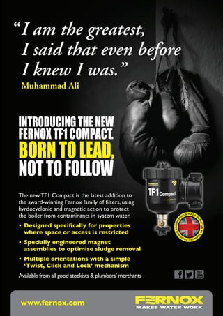 “	I am the greatest,
	 I said that even before
	 I knew I was.”
	 Muhammad Ali



 INTRODUCING THE NEW
 FERNOX TF1 COMPACT.
 born to lead,
 not to follow
 The new TF1 Compact is the latest addition to
 the award-winning Fernox family of filters, using
 hyrdocyclonic and magnetic action to protect
 the boiler from contaminants in system water.                      RE
                                                                      D&
                                                                           MADE
                                                                                IN
                                                                      E




                                                                                    TH
                                                              , ENGINE




 •	Designed specifically for properties	
                                                                                      E UK BY F




 	 where space or access is restricted
                                                            ED
                                                           N




                                                                                               E




                                                                     RN
                                                                       OX • DESIG

 •	Specially engineered magnet	
 	 assemblies to optimise sludge removal
 •	Multiple orientations with a simple	
 	 ‘Twist, Click and Lock’ mechanism
 Available from all good stockists & plumbers’ merchants



  www.fernox.com
 