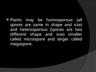  Plants may be homosporous (all
spores are same in shape and size)
and heterosporous (spores are two
different shape and size) smaller
called microspore and larger called
megaspore.
 