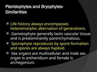 Pteridophytes and Bryophytes-
Similarities
 Life history always encompasses
heteromorphic alternation of generations.
 Gametophyte generally lacks vascular tissue
and is predominantly parenchymatous.
 Sporophyte reproduces by spore formation
and spores are always haploid.
 Sex organs are multicellular and male sex
organ is antheridium and female is
archegonium.
 