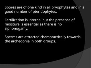 Spores are of one kind in all bryophytes and in a
good number of pteridophytes.
Fertilization is internal but the presence of
moisture is essential as there is no
siphonogamy.
Sperms are attracted chemotactically towards
the archegonia in both groups.
 