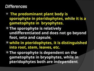 Differences
 The predominant plant body is
sporophyte in pteridophytes, while it is a
gametophyte in bryophytes.
 The sporophyte is relatively
undifferentiated and does not go beyond
foot, seta and capsule,
 while in pteridophytes, it is distinguished
into root, stem, leaves, etc.
 The sporophyte is dependent on the
gametophyte in bryophytes, while in
pteridophytes both are independent.
 