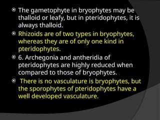  The gametophyte in bryophytes may be
thalloid or leafy, but in pteridophytes, it is
always thalloid.
 Rhizoids are of two types in bryophytes,
whereas they are of only one kind in
pteridophytes.
 6. Archegonia and antheridia of
pteridophytes are highly reduced when
compared to those of bryophytes.
 There is no vasculature is bryophytes, but
the sporophytes of pteridophytes have a
well developed vasculature.
 