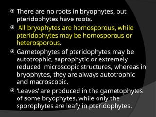  There are no roots in bryophytes, but
pteridophytes have roots.
 All bryophytes are homosporous, while
pteridophytes may be homosporous or
heterosporous.
 Gametophytes of pteridophytes may be
autotrophic, saprophytic or extremely
reduced microscopic structures, whereas in
bryophytes, they are always autotrophic
and macroscopic.
 ‘Leaves’ are produced in the gametophytes
of some bryophytes, while only the
sporophytes are leafy in pteridophytes.
 