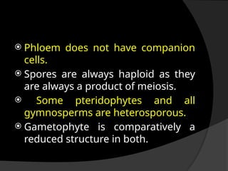  Phloem does not have companion
cells.
 Spores are always haploid as they
are always a product of meiosis.
 Some pteridophytes and all
gymnosperms are heterosporous.
 Gametophyte is comparatively a
reduced structure in both.
 