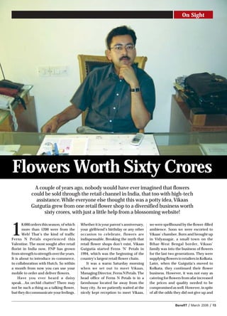 On Sight




Flowers Worth Sixty Crores
             A couple of years ago, nobody would have ever imagined that flowers
            could be sold through the retail channel in India, that too with high-tech
              assistance. While everyone else thought this was a potty idea, Vikaas
            Gutgutia grew from one retail flower shop to a diversified business worth
                  sixty crores, with just a little help from a blossoming website!



1
       8,000 orders this season, of which   Whether it is your parent’s anniversary,   we were spellbound by the flower-filled
       more than 1200 were from the         your girlfriend’s birthday or any other    ambience. Soon we were escorted to
       Web! That’s the kind of traffic      occasion to celebrate, flowers are         Vikaas’ chamber. Born and brought up
Ferns N Petals experienced this             indispensable. Breaking the myth that      in Vidyasagar, a small town on the
Valentine. The most sought after retail     retail flower shops don’t exist, Vikaas    Bihar-West Bengal border, Vikaas’
florist in India now, FNP has grown         Gutgutia started Ferns ‘N’ Petals in       family was into the business of flowers
from strength to strength over the years.   1994, which was the beginning of the       for the last two generations. They were
It is about to introduce m-commerce,        country’s largest retail flower chain.     supplying flowers to retailers in Kolkata.
in collaboration with Hutch. So within          It was a warm Saturday morning         Later, when the Gutgutia’s moved to
a month from now you can use your           when we set out to meet Vikaas,            Kolkata, they continued their flower
mobile to order and deliver flowers.        Managing Director, Ferns N Petals. The     business. However, it was not easy as
     Have you ever heard a daisy            head office of Ferns N Petals is in a      catering for flowers from afar increased
speak…An orchid chatter? There may          farmhouse located far away from the        the prices and quality needed to be
not be such a thing as a talking flower,    busy city. As we patiently waited at the   compromised as well. However, in spite
but they do communicate your feelings.      nicely kept reception to meet Vikaas,      of all the odds they did not give up and


                                                                                                        BenefIT   /   March 2006   /   15
 