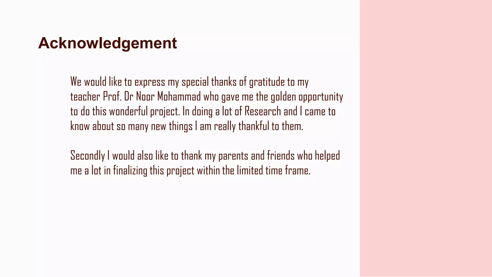 We would like to express my special thanks of gratitude to my
teacher Prof. Dr Noor Mohammad who gave me the golden opportunity
to do this wonderful project. In doing a lot of Research and I came to
know about so many new things I am really thankful to them.
Secondly I would also like to thank my parents and friends who helped
me a lot in finalizing this project within the limited time frame.
Acknowledgement
 