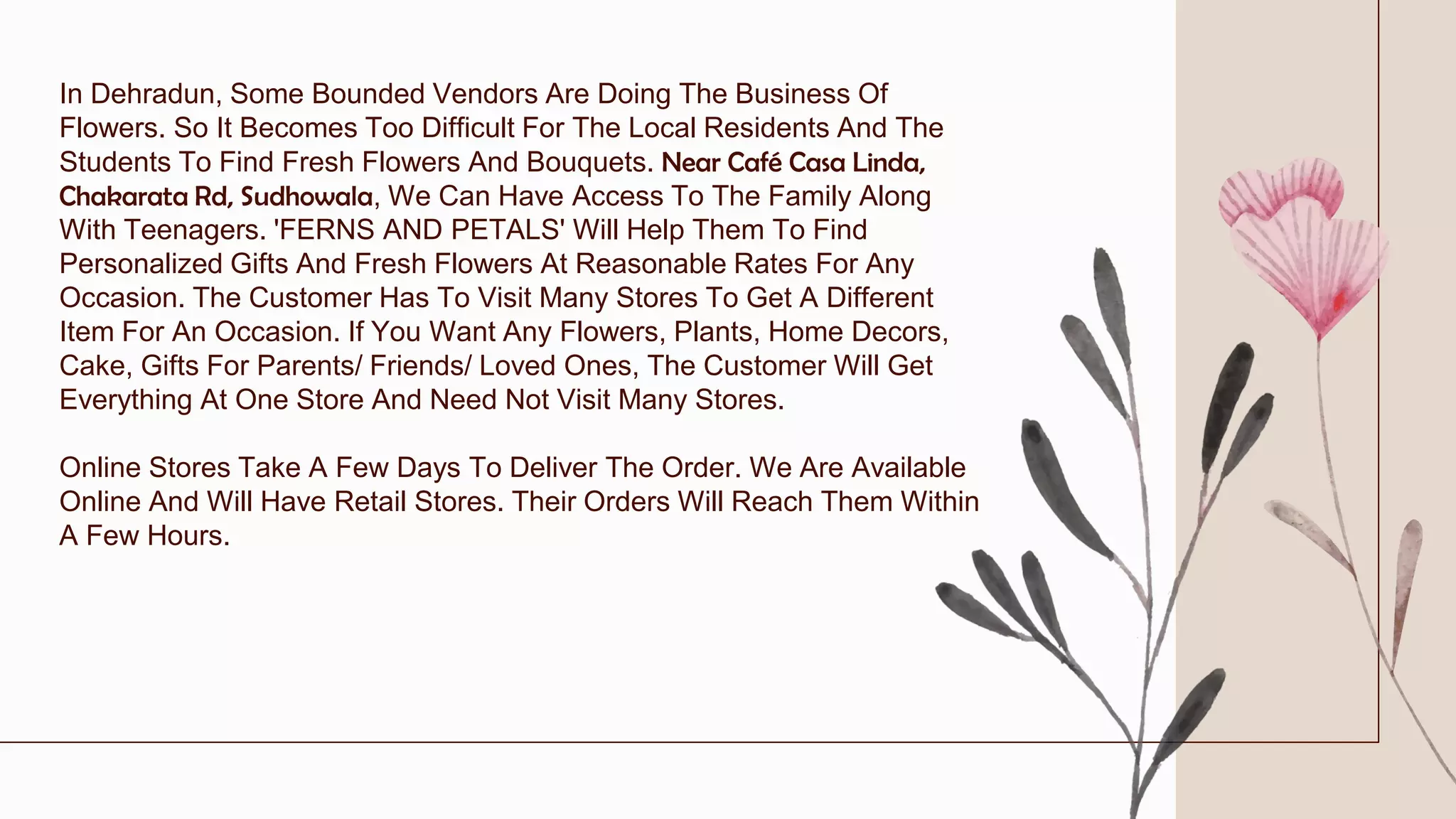 In Dehradun, Some Bounded Vendors Are Doing The Business Of
Flowers. So It Becomes Too Difficult For The Local Residents And The
Students To Find Fresh Flowers And Bouquets. Near Café Casa Linda,
Chakarata Rd, Sudhowala, We Can Have Access To The Family Along
With Teenagers. 'FERNS AND PETALS' Will Help Them To Find
Personalized Gifts And Fresh Flowers At Reasonable Rates For Any
Occasion. The Customer Has To Visit Many Stores To Get A Different
Item For An Occasion. If You Want Any Flowers, Plants, Home Decors,
Cake, Gifts For Parents/ Friends/ Loved Ones, The Customer Will Get
Everything At One Store And Need Not Visit Many Stores.
Online Stores Take A Few Days To Deliver The Order. We Are Available
Online And Will Have Retail Stores. Their Orders Will Reach Them Within
A Few Hours.
 