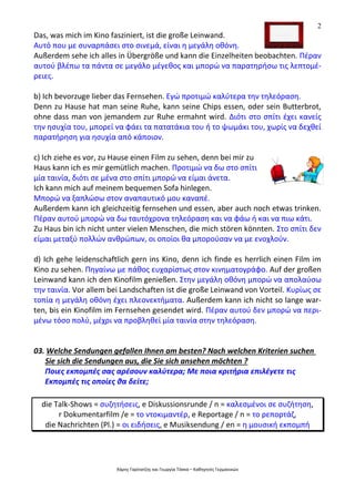 2
Χάρης Γαρίτατζης και Γεωργία Τόσκα – Καθηγητές Γερμανικών
Das, was mich im Kino fasziniert, ist die große Leinwand.
Αυτό που με συναρπάσει στο σινεμά, είναι η μεγάλη οθόνη.
Außerdem sehe ich alles in Übergröße und kann die Einzelheiten beobachten. Πέραν
αυτού βλέπω τα πάντα σε μεγάλο μέγεθος και μπορώ να παρατηρήσω τις λεπτομέ-
ρειες.
b) Ich bevorzuge lieber das Fernsehen. Εγώ προτιμώ καλύτερα την τηλεόραση.
Denn zu Hause hat man seine Ruhe, kann seine Chips essen, oder sein Butterbrot,
ohne dass man von jemandem zur Ruhe ermahnt wird. Διότι στο σπίτι έχει κανείς
την ησυχία του, μπορεί να φάει τα πατατάκια του ή το ψωμάκι του, χωρίς να δεχθεί
παρατήρηση για ησυχία από κάποιον.
c) Ich ziehe es vor, zu Hause einen Film zu sehen, denn bei mir zu
Haus kann ich es mir gemütlich machen. Προτιμώ να δω στο σπίτι
μία ταινία, διότι σε μένα στο σπίτι μπορώ να είμαι άνετα.
Ich kann mich auf meinem bequemen Sofa hinlegen.
Μπορώ να ξαπλώσω στον αναπαυτικό μου καναπέ.
Außerdem kann ich gleichzeitig fernsehen und essen, aber auch noch etwas trinken.
Πέραν αυτού μπορώ να δω ταυτόχρονα τηλεόραση και να φάω ή και να πιω κάτι.
Zu Haus bin ich nicht unter vielen Menschen, die mich stören könnten. Στο σπίτι δεν
είμαι μεταξύ πολλών ανθρώπων, οι οποίοι θα μπορούσαν να με ενοχλούν.
d) Ich gehe leidenschaftlich gern ins Kino, denn ich finde es herrlich einen Film im
Kino zu sehen. Πηγαίνω με πάθος ευχαρίστως στον κινηματογράφο. Auf der großen
Leinwand kann ich den Kinofilm genießen. Στην μεγάλη οθόνη μπορώ να απολαύσω
την ταινία. Vor allem bei Landschaften ist die große Leinwand von Vorteil. Κυρίως σε
τοπία η μεγάλη οθόνη έχει πλεονεκτήματα. Außerdem kann ich nicht so lange war-
ten, bis ein Kinofilm im Fernsehen gesendet wird. Πέραν αυτού δεν μπορώ να περι-
μένω τόσο πολύ, μέχρι να προβληθεί μία ταινία στην τηλεόραση.
03. Welche Sendungen gefallen Ihnen am besten? Nach welchen Kriterien suchen
Sie sich die Sendungen aus, die Sie sich ansehen möchten ?
Ποιες εκπομπές σας αρέσουν καλύτερα; Με ποια κριτήρια επιλέγετε τις
Εκπομπές τις οποίες θα δείτε;
die Talk-Shows = συζητήσεις, e Diskussionsrunde / n = καλεσμένοι σε συζήτηση,
r Dokumentarfilm /e = το ντοκιμαντέρ, e Reportage / n = το ρεπορτάζ,
die Nachrichten (Pl.) = οι ειδήσεις, e Musiksendung / en = η μουσική εκπομπή
 