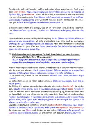 4
Χάρης Γαρίτατζης και Γεωργία Τόσκα – Καθηγητές Γερμανικών
Zum Beispiel sich mit Freunden treffen, sich unterhalten, ausgehen, ein Buch lesen,
oder Sport treiben. Παραδείγματος χάρη να συναντιέσαι με φίλους, να συζητάς, να
βγαίνεις έξω, ή να αθλείσαι. Wenn ich fernsehe, dann vielleicht mal die Nachrich-
ten, um informiert zu sein. Όταν βλέπω τηλεόραση ίσως καμιά φορά τις ειδήσεις,
για να είμαι ενημερωμένος. Oder vielleicht wenn es einen Filmklassiker im Fernse-
hen gibt. Ή ίσως αν υπάρχει κάποια κλασσική ταινία στην TV.
c) Ich sehe selten fern. Das einzige, was ich im Fernsehen sehe, sind die Nachrich-
ten. Βλέπω σπάνια τηλεόραση. Το μόνο που βλέπω στην τηλεόραση, είναι οι ειδή-
σεις.
d) Fernsehen ist meine Lieblingsbeschäftigung. Το να βλέπω τηλεόραση είναι η α-
γαπημένη μου απασχόληση. Ich sehe stundenlang fern, ohne mich zu langweilen.
Βλέπω με τις ώρες τηλεόραση χωρίς να βαριέμαι. Aber im Sommer sehe ich nicht so
viel fern, denn ich gehe öfter aus. Όμως το καλοκαίρι δεν βλέπω τόσο πολύ τηλεό-
ραση, διότι βγαίνω πιο συχνά έξω.
05. Viele Menschen verbringen einen Großteil ihrer Freizeit vor dem Fernsehrt.
Warum geschieht das Ihrer Meinung nach ?
Πολλοί άνθρωποι περνούν ένα μεγάλο μέρος του ελεύθερου χρόνου τους
μπροστά στην τηλεόραση. Γιατί συμβαίνει αυτό κατά την άποψή σας;
Meiner Meinung nach sehen vor allem Alleinstehende z.B. Witwen oder Witwer so-
wie Rentner sehr oft fern. Κατά την άποψή μου βλέπουν κυρίως οι μοναχικοί άν-
θρωποι, δηλαδή χήρες ή χήροι καθώς και συνταξιούχοι πολύ τηλεόραση.
Da sie allein sind, fühlen sie sich oft einsam. Μια και είναι μόνοι, νοιώθουν συχνά
μοναξιά.
Sie sehen fern, denn sie hören dabei Stimmen. Βλέπουν τηλεόραση, διότι έτσι α-
κούνε φωνές.
Sie fühlen sich wohler, denn das Fernsehen ist die einzige Gesellschaft, die sie ha-
ben. Νοιώθουν πιο άνετα, διότι η τηλεόραση είναι η μοναδική παρέα που έχουν.
Auch für Rentner ist das Fernsehen eine Freizeitbeschäftigung, denn sie haben dann
genügend Zeit, und sehr oft wissen sie nicht, was sie in ihrer Freizeit machen sollen.
Για τους συνταξιούχους η τηλεόραση είναι επίσης μία απασχόληση του ελεύθερου
χρόνου τους, διότι έχουν πολύ ελεύθερο χρόνο και πολύ συχνά δεν ξέρουν τι να
κάνουν στον ελεύθερο χρόνο τους.
Es gibt auch Leute, die fernsehen, um einfach abzuschalten. Υπάρχουν όμως και άν-
θρωποι, οι οποίοι βλέπουν τηλεόραση, απλά για να «κατεβάσουν τους διακόπτες».
Sie sitzen vor der Glotze und denken an gar nichts. Κάθονται απλά μπροστά στο
γυαλί και δεν σκέφτονται τίποτε. Sie entspannen sich dadurch. Έτσι χαλαρώνουν.
 