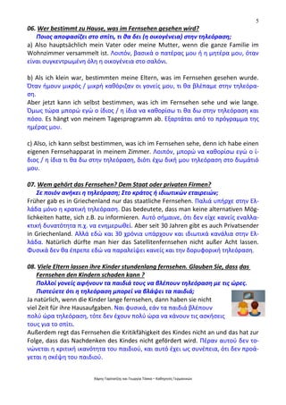 5
Χάρης Γαρίτατζης και Γεωργία Τόσκα – Καθηγητές Γερμανικών
06. Wer bestimmt zu Hause, was im Fernsehen gesehen wird?
Ποιος αποφασίζει στο σπίτι, τι θα δει (η οικογένεια) στην τηλεόραση;
a) Also hauptsächlich mein Vater oder meine Mutter, wenn die ganze Familie im
Wohnzimmer versammelt ist. Λοιπόν, βασικά ο πατέρας μου ή η μητέρα μου, όταν
είναι συγκεντρωμένη όλη η οικογένεια στο σαλόνι.
b) Als ich klein war, bestimmten meine Eltern, was im Fernsehen gesehen wurde.
Όταν ήμουν μικρός / μικρή καθόριζαν οι γονείς μου, τι θα βλέπαμε στην τηλεόρα-
ση.
Aber jetzt kann ich selbst bestimmen, was ich im Fernsehen sehe und wie lange.
Όμως τώρα μπορώ εγώ ο ίδιος / η ίδια να καθορίσω τι θα δω στην τηλεόραση και
πόσο. Es hängt von meinem Tagesprogramm ab. Εξαρτάται από το πρόγραμμα της
ημέρας μου.
c) Also, ich kann selbst bestimmen, was ich im Fernsehen sehe, denn ich habe einen
eigenen Fernsehapparat in meinem Zimmer. Λοιπόν, μπορώ να καθορίσω εγώ ο ί-
διος / η ίδια τι θα δω στην τηλεόραση, διότι έχω δική μου τηλεόραση στο δωμάτιό
μου.
07. Wem gehört das Fernsehen? Dem Staat oder privaten Firmen?
Σε ποιόν ανήκει η τηλεόραση; Στο κράτος ή ιδιωτικών εταιρειών;
Früher gab es in Griechenland nur das staatliche Fernsehen. Παλιά υπήρχε στην Ελ-
λάδα μόνο η κρατική τηλεόραση. Das bedeutete, dass man keine alternativen Mög-
lichkeiten hatte, sich z.B. zu informieren. Αυτό σήμαινε, ότι δεν είχε κανείς εναλλα-
κτική δυνατότητα π.χ. να ενημερωθεί. Aber seit 30 Jahren gibt es auch Privatsender
in Griechenland. Αλλά εδώ και 30 χρόνια υπάρχουν και ιδιωτικά κανάλια στην Ελ-
λάδα. Natürlich dürfte man hier das Satellitenfernsehen nicht außer Acht lassen.
Φυσικά δεν θα έπρεπε εδώ να παραλείψει κανείς και την δορυφορική τηλεόραση.
08. Viele Eltern lassen ihre Kinder stundenlang fernsehen. Glauben Sie, dass das
Fernsehen den Kindern schaden kann ?
Πολλοί γονείς αφήνουν τα παιδιά τους να βλέπουν τηλεόραση με τις ώρες.
Πιστεύετε ότι η τηλεόραση μπορεί να βλάψει τα παιδιά;
Ja natürlich, wenn die Kinder lange fernsehen, dann haben sie nicht
viel Zeit für ihre Hausaufgaben. Ναι φυσικά, εάν τα παιδιά βλέπουν
πολύ ώρα τηλεόραση, τότε δεν έχουν πολύ ώρα να κάνουν τις ασκήσεις
τους για το σπίτι.
Außerdem regt das Fernsehen die Kritikfähigkeit des Kindes nicht an und das hat zur
Folge, dass das Nachdenken des Kindes nicht gefördert wird. Πέραν αυτού δεν το-
νώνεται η κριτική ικανότητα του παιδιού, και αυτό έχει ως συνέπεια, ότι δεν προά-
γεται η σκέψη του παιδιού.
 
