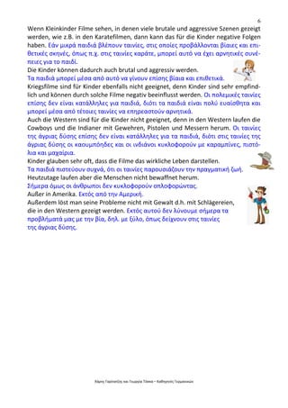 6
Χάρης Γαρίτατζης και Γεωργία Τόσκα – Καθηγητές Γερμανικών
Wenn Kleinkinder Filme sehen, in denen viele brutale und aggressive Szenen gezeigt
werden, wie z.B. in den Karatefilmen, dann kann das für die Kinder negative Folgen
haben. Εάν μικρά παιδιά βλέπουν ταινίες, στις οποίες προβάλλονται βίαιες και επι-
θετικές σκηνές, όπως π.χ. στις ταινίες καράτε, μπορεί αυτό να έχει αρνητικές συνέ-
πειες για το παιδί.
Die Kinder können dadurch auch brutal und aggressiv werden.
Τα παιδιά μπορεί μέσα από αυτό να γίνουν επίσης βίαια και επιθετικά.
Kriegsfilme sind für Kinder ebenfalls nicht geeignet, denn Kinder sind sehr empfind-
lich und können durch solche Filme negativ beeinflusst werden. Οι πολεμικές ταινίες
επίσης δεν είναι κατάλληλες για παιδιά, διότι τα παιδιά είναι πολύ ευαίσθητα και
μπορεί μέσα από τέτοιες ταινίες να επηρεαστούν αρνητικά.
Auch die Western sind für die Kinder nicht geeignet, denn in den Western laufen die
Cowboys und die Indianer mit Gewehren, Pistolen und Messern herum. Οι ταινίες
της άγριας δύσης επίσης δεν είναι κατάλληλες για τα παιδιά, διότι στις ταινίες της
άγριας δύσης οι καουμπόηδες και οι ινδιάνοι κυκλοφορούν με καραμπίνες, πιστό-
λια και μαχαίρια.
Kinder glauben sehr oft, dass die Filme das wirkliche Leben darstellen.
Τα παιδιά πιστεύουν συχνά, ότι οι ταινίες παρουσιάζουν την πραγματική ζωή.
Heutzutage laufen aber die Menschen nicht bewaffnet herum.
Σήμερα όμως οι άνθρωποι δεν κυκλοφορούν οπλοφορώντας.
Außer in Amerika. Εκτός από την Αμερική.
Außerdem löst man seine Probleme nicht mit Gewalt d.h. mit Schlägereien,
die in den Western gezeigt werden. Εκτός αυτού δεν λύνουμε σήμερα τα
προβλήματά μας με την βία, δηλ. με ξύλο, όπως δείχνουν στις ταινίες
της άγριας δύσης.
 