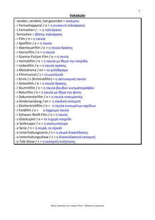 7
Χάρης Γαρίτατζης και Γεωργία Τόσκα – Καθηγητές Γερμανικών
Vokabular
- senden, sendete, hat gesendet = εκπέμπω
- r Fernsehapparat / e = η συσκευή τηλεόρασης
- s Fernsehen / - = η τηλεόραση
- fernsehen = βλέπω τηλεόραση
- r Film / e = η ταινία
- r Spielfilm / e = η ταινία
- r Abenteuerfilm / e = η ταινία δράσης
- r Horrorfilm / e = η ταινία
- r Science-Fiction-Film / e = η ταινία
- r Heimatfilm / e = η ταινία με θέμα την πατρίδα
- r Liebesfilm / e = η ταινία αγάπης
- s Melodrama / en = το μελόδραμα
- s Filmmusical / s = το μιούζικαλ
- r Krimi / s (Kriminalfilm) = η αστυνομική ταινία
- r Actionfilm / e = η ταινία δράσης
- r Stummfilm / e = η ταινία βουβού κινηματογράφου
- r Naturfilm / e = η ταινία με θέμα την φύση
- r Dokumentarfilm / e = η ταινία ντοκιμαντέρ
- e Kindersendung / en = η παιδική εκπομπή
- r Zeichentrickfilm / e = η ταινία κινουμένων σχεδίων
- r Farbfilm / e = η έγχρωμη ταινία
- r Schwarz-Weiß-Film / e = η ταινία
- s Glücksspiel / e = το τυχερό παιχνίδι
- e Seifenoper / n = η σαπουνόπερα
- e Serie / n = η σειρά, το σίριαλ
- e Unterhaltungsserie / n = η σειρά διασκέδασης
- e Unterhaltungsshow / s = η διασκεδαστική εκπομπή
- e Talk-Show / s = η εκπομπή συζήτησης
 