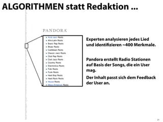 ALGORITHMEN statt Redaktion ...


                   Experten analysieren jedes Lied
                   und identiﬁzieren ~400 Merkmale.


                   Pandora erstellt Radio Stationen
                   auf Basis der Songs, die ein User
                   mag.
                   Der Inhalt passt sich dem Feedback
                   der User an.




                                                        21
 