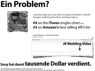 Ein Problem?
                                                               „In the last week, over a year after its release, Chris Brown's "Forever"
                                                               has again rocketed up the charts, reaching as high as


                                                               #4 on the iTunes singles chart and
                                                               #3 on Amazon's best selling MP3 list.“



                                                                                                                         JK Wedding Video




Sony hat damit                                 tausende Dollar verdient.
 http://googleblog.blogspot.com/2009/07/i-now-pronounce-you-monetized-youtube.html
http://www.wired.com/epicenter/2009/07/we-wont-get-boyled-again-sony-chris-brown-monetize-wedding-dance-video/#ixzz0fWYhFlpQ
 