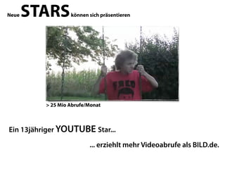 Neue   STARS       können sich präsentieren




          > 25 Mio Abrufe/Monat



Ein 13jähriger YOUTUBE Star...

                          ... erziehlt mehr Videoabrufe als BILD.de.
 