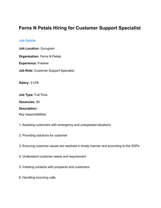 Ferns N Petals Hiring for Customer Support Specialist
Job Details
Job Location: Gurugram
Organization: Ferns N Petals
Experience: Fresher
Job Role: Customer Support Specialist
Salary: 3 LPA
Job Type: Full Time
Vacancies: 50
Description:
Key responsibilities:
1. Assisting customers with emergency and unexpected situations
2. Providing solutions for customer
3. Ensuring customer issues are resolved in timely manner and according to the SOPs
4. Understand customer needs and requirement
5. Initiating contacts with prospects and customers
6. Handling incoming calls
 