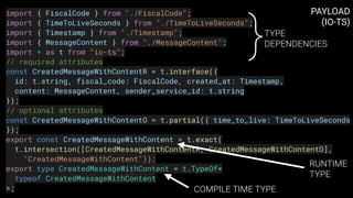 import { FiscalCode } from "./FiscalCode";
import { TimeToLiveSeconds } from "./TimeToLiveSeconds";
import { Timestamp } from "./Timestamp";
import { MessageContent } from "./MessageContent";
import * as t from "io-ts";
// required attributes
const CreatedMessageWithContentR = t.interface({
  id: t.string, fiscal_code: FiscalCode, created_at: Timestamp,
  content: MessageContent, sender_service_id: t.string
});
// optional attributes
const CreatedMessageWithContentO = t.partial({ time_to_live: TimeToLiveSeconds
});
export const CreatedMessageWithContent = t.exact(
  t.intersection([CreatedMessageWithContentR, CreatedMessageWithContentO],
    "CreatedMessageWithContent"));
export type CreatedMessageWithContent = t.TypeOf<
  typeof CreatedMessageWithContent
>;
PAYLOAD 
(IO-TS)
}TYPE
DEPENDENCIES
RUNTIME
TYPE
COMPILE TIME TYPE
 