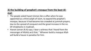 3) the building of prophet's mosque from the bayt Al-
mal:
• The people asked hazart Usman ibn-e-affan when he was
appointed as a third caliph of islam, to expand the prophet's
mosque, because it had become too crowded at jummah prayers,
due to the spread of conquest and the great increase in the no.
Of inhabitants in madinah.
• Hazrat Usman (R.A) says; I bear a witness that I heard from the
messenger of Allah(s.w.t) that; " Whoever build a mosque Allah
will build a house in paradise for him.
 