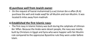 4) purchase well from Jewish owner:
• On the request of hazrat muhammad (s.a.w) Usman ibn-e-affan (R.A)
purchase the well and made waqf for all Muslim and non-Muslim. It was
located 6 miles away from madinah.
6) Established the first Islamic navy:
• The first navy in Islamic history was built during the caliphate of Uthman
ibn 'Affan. Because the Arabs were desert people, the navy was mostly
built by Christians in Egypt and Syria who were happier with fair Muslim
rule compared to the oppressive Byzantine rule they were under before
Islam.
 