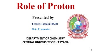 Role of Proton
Feroze Hussain (8828)
Presented by
DEPARTMENT OF CHEMISTRY
CENTRAL UNIVERSITY OF HARYANA
1
M.Sc. 3rd
semester
 