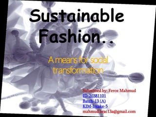 Sustainable
Fashion..
Ameansfor social
transformation
Submitted by: Feroz Mahmud
ID-20381101
Batch-13 (A)
KIM-Intake-5
mahmud.brac13a@gmail.com
 