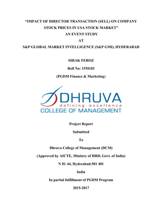 “IMPACT OF DIRECTOR TRANSACTION (SELL) ON COMPANY
STOCK PRICES IN USA STOCK MARKET”
AN EVENT STUDY
AT
S&P GLOBAL MARKET INTELLIGENCE (S&P GMI), HYDERABAD
SHIAK FEROZ
Roll No: 15M103
(PGDM Finance & Marketing)
Project Report
Submitted
To
Dhruva College of Management (DCM)
(Approved by AICTE, Ministry of HRD, Govt. of India)
N H: 44, Hyderabad-501 401
India
In partial fulfillment of PGDM Program
2015-2017
 