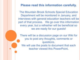 Please read this information carefully.The Mountain Brook Schools Special Education Department will be monitored in January, and interviews with general education teachers will be part of that process.   We go over this information every year, but a refresher will be beneficial so we are ready for our guests!There will be a discussion page on our Wiki for you to post any thoughts, comments or questions.We will use the posts to document that each teacher viewed this PowerPoint. 