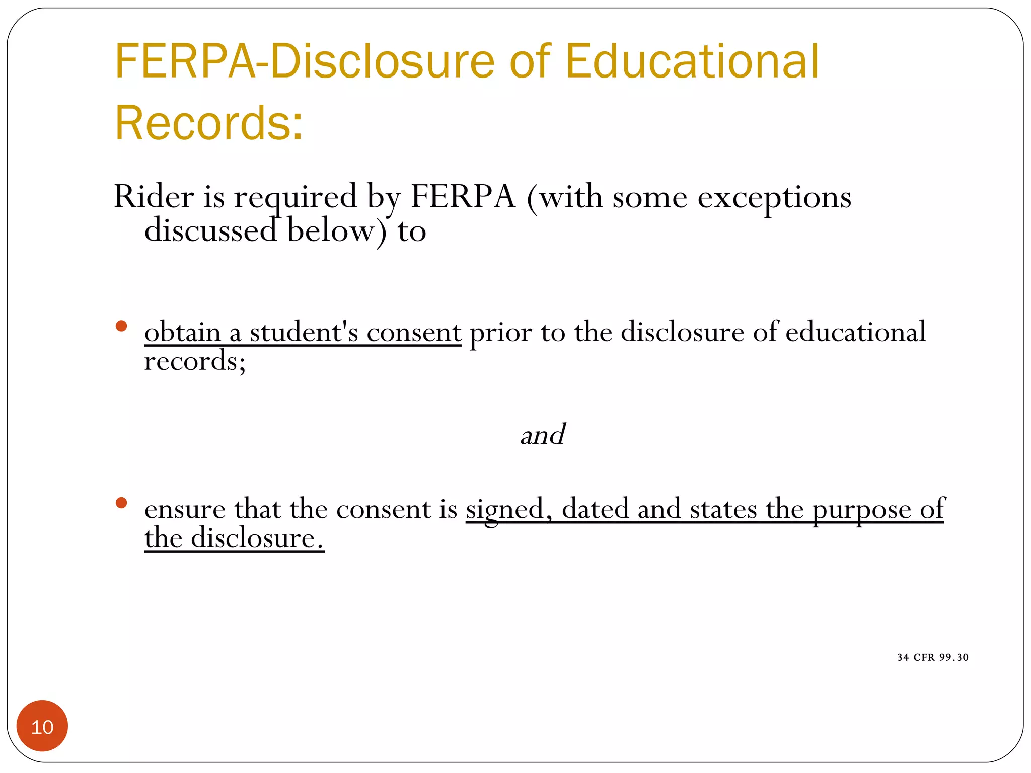 FERPA-Disclosure of Educational Records: Rider is required by FERPA (with some exceptions discussed below) to obtain a student's consent  prior to the disclosure of educational records;  and ensure that the consent is  signed, dated and states the purpose of the disclosure.   34 CFR 99.30 