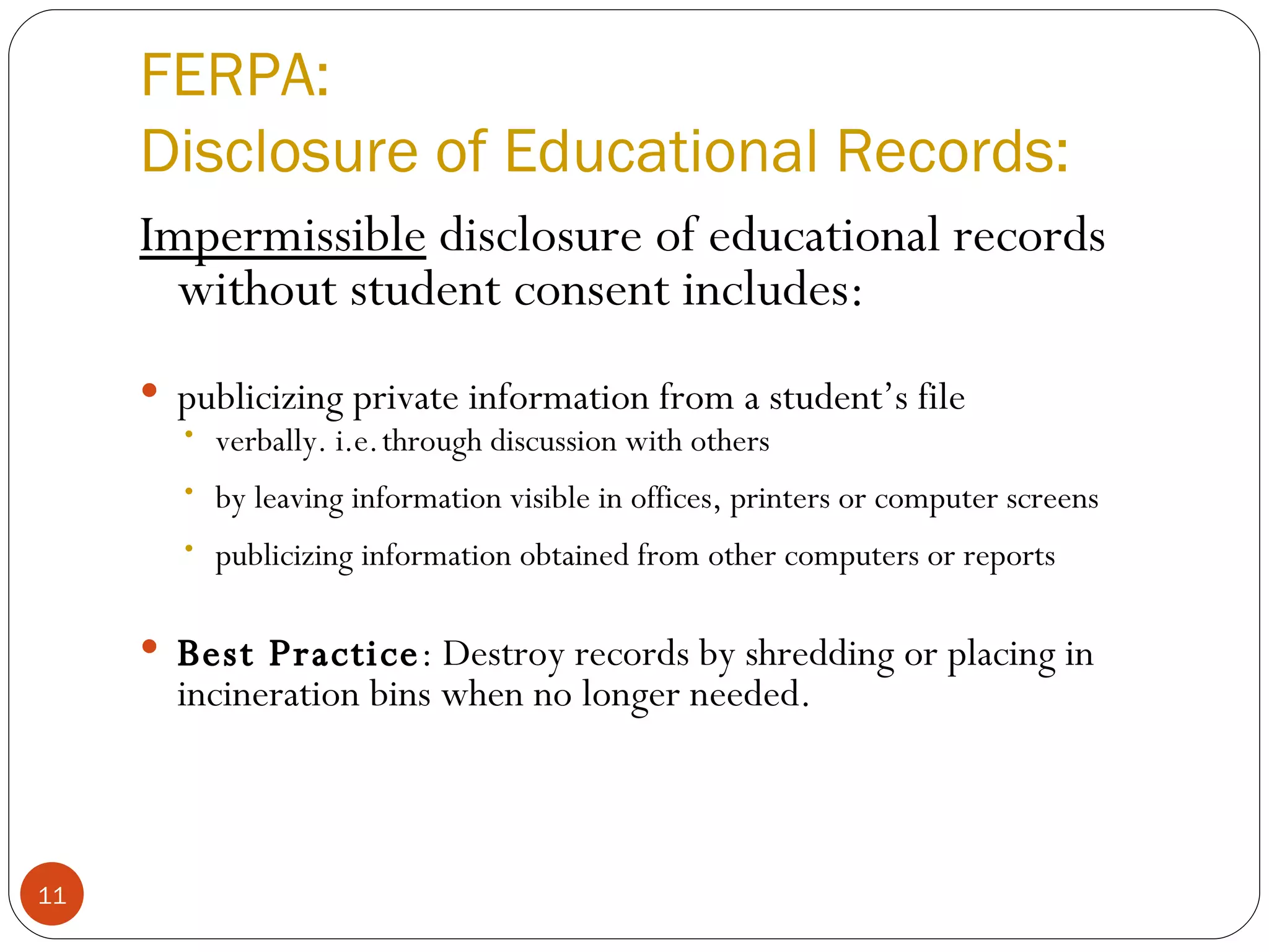 FERPA: Disclosure of Educational Records: Impermissible  disclosure of educational records without student consent includes: publicizing private information from a student’s file verbally. i.e.   through discussion with others by leaving information visible in offices, printers or computer screens publicizing information obtained from other computers or reports Best Practice : Destroy records by shredding or placing in incineration bins when no longer needed. 