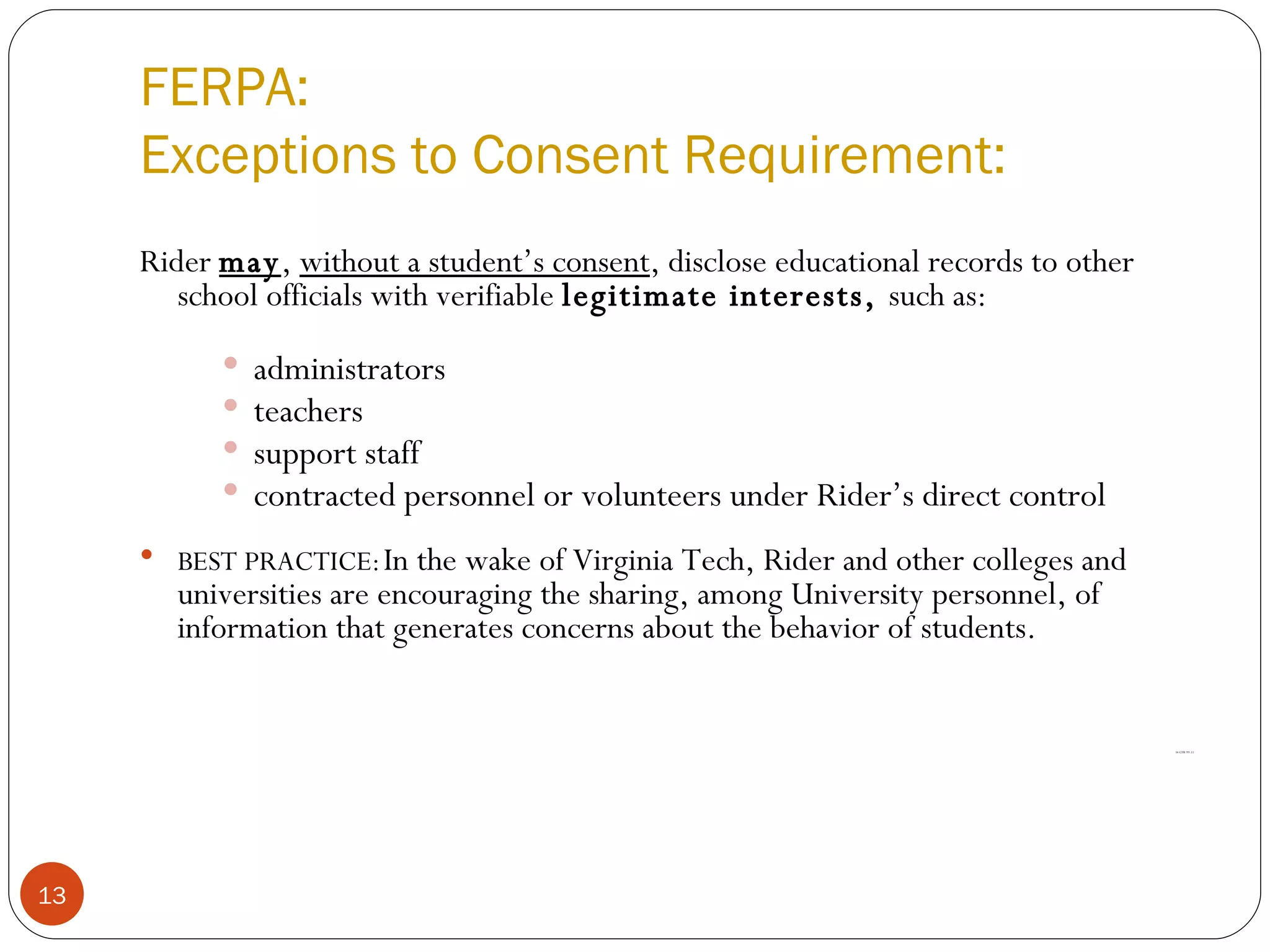 FERPA: Exceptions to Consent Requirement: Rider  may ,  without a student’s consent , disclose educational records to other school officials with verifiable  legitimate interests,  such as: administrators  teachers  support staff contracted personnel or volunteers under Rider’s direct control BEST PRACTICE:   In the wake of Virginia Tech, Rider and other colleges and universities are encouraging the sharing, among University personnel, of information that generates concerns about the behavior of students. 34 CFR 99.31 