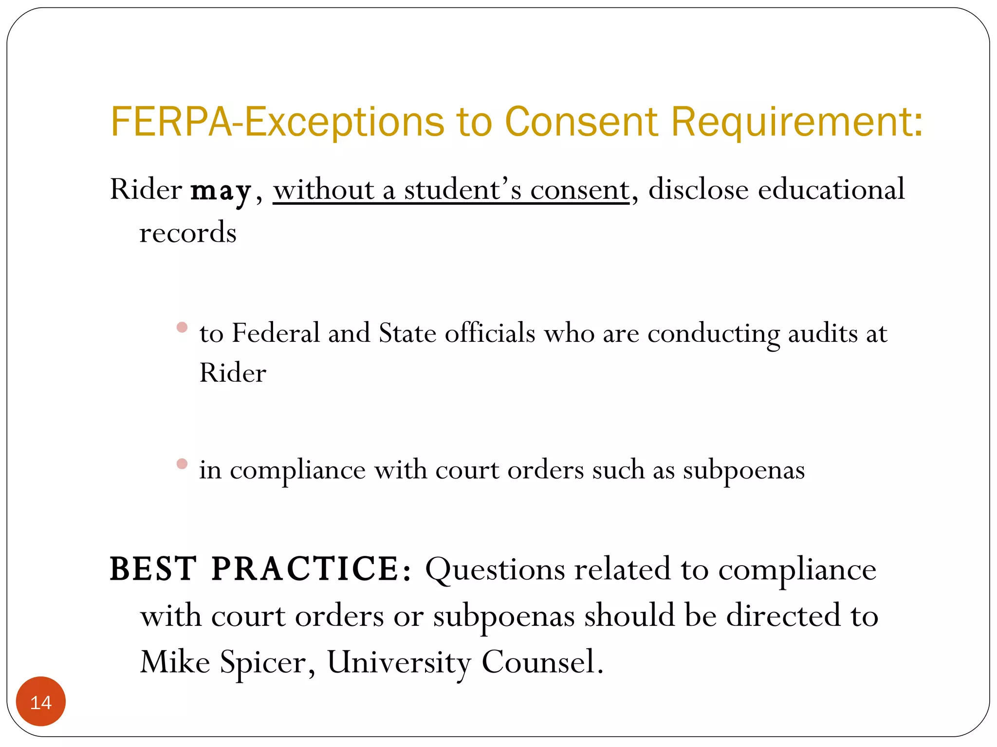 FERPA-Exceptions to Consent Requirement: Rider  may ,  without a student’s consent , disclose educational records to Federal and State officials who are conducting audits at Rider in compliance with court orders such as subpoenas BEST PRACTICE:  Questions related to compliance with court orders or subpoenas should be directed to Mike Spicer, University Counsel. 