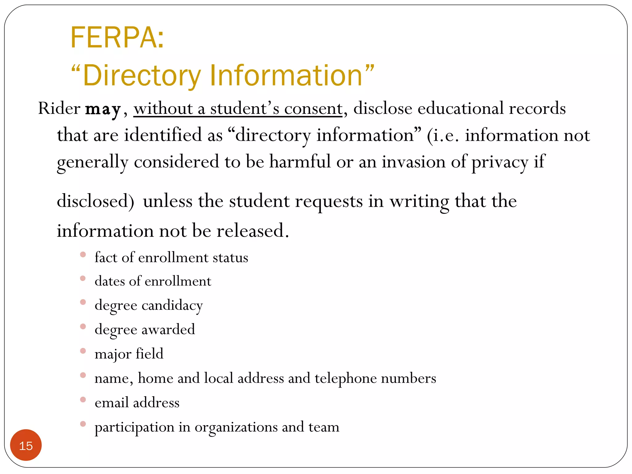 FERPA: “Directory Information” Rider  may ,  without a student’s consent , disclose educational records  that are identified as “directory information” ( i.e. information not generally considered to be harmful or an invasion of privacy if disclosed)   unless the student requests in writing that the information not be released. fact of enrollment status dates of enrollment degree candidacy  degree awarded  major field name, home and local address and telephone numbers email address participation in organizations and team 34 CFR 99.31 