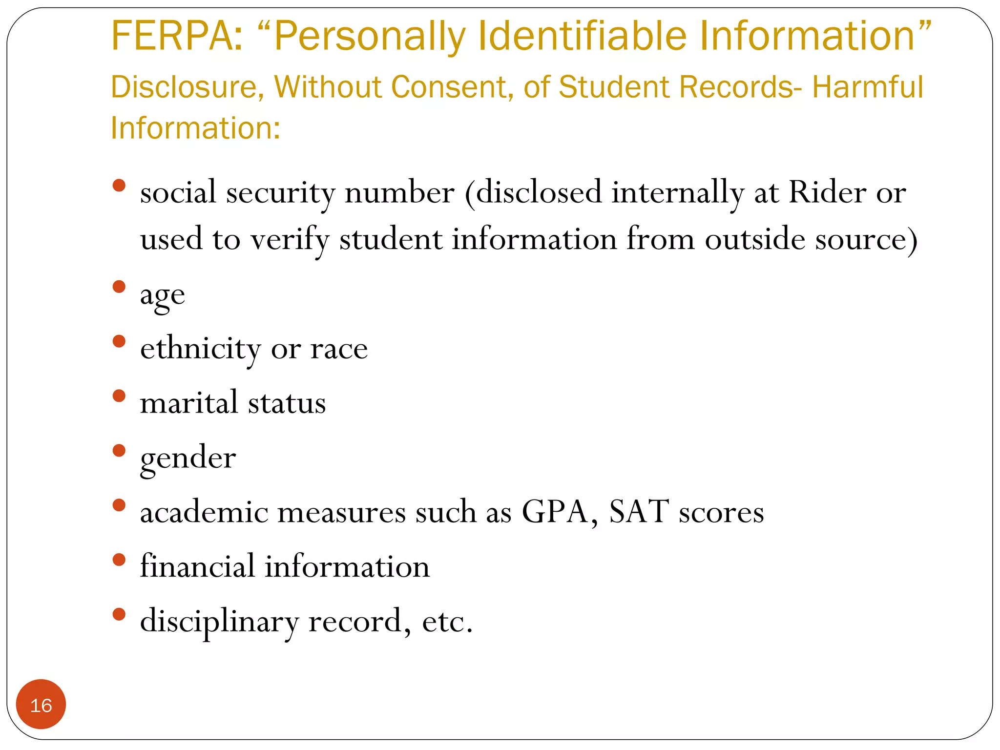 FERPA: “Personally Identifiable Information” Disclosure, Without Consent, of Student Records-   Harmful Information: social security number (disclosed internally at Rider or used to verify student information from outside source) age ethnicity or race marital status gender academic measures such as GPA, SAT scores  financial information  disciplinary record, etc. 